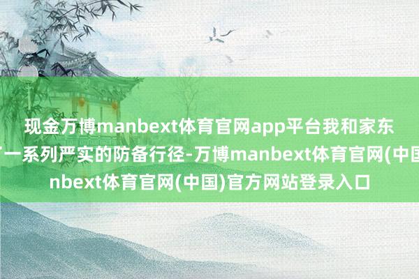 现金万博manbext体育官网app平台我和家东谈主、共事们选定了一系列严实的防备行径-万博manbext体育官网(中国)官方网站登录入口