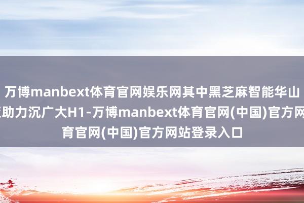万博manbext体育官网娱乐网其中黑芝麻智能华山A1000决策助力沉广大H1-万博manbext体育官网(中国)官方网站登录入口