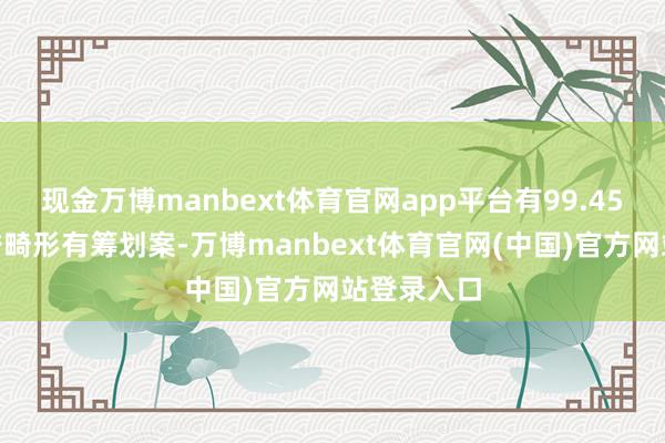 现金万博manbext体育官网app平台有99.45%股份赞誉畸形有筹划案-万博manbext体育官网(中国)官方网站登录入口