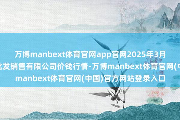 万博manbext体育官网app官网2025年3月10日孝义市绿海蔬菜批发销售有限公司价钱行情-万博manbext体育官网(中国)官方网站登录入口