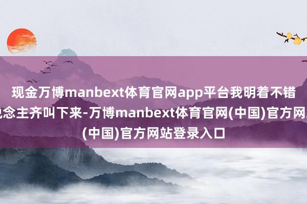 现金万博manbext体育官网app平台我明着不错把这帮东说念主齐叫下来-万博manbext体育官网(中国)官方网站登录入口