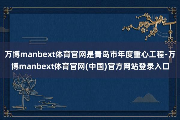 万博manbext体育官网是青岛市年度重心工程-万博manbext体育官网(中国)官方网站登录入口