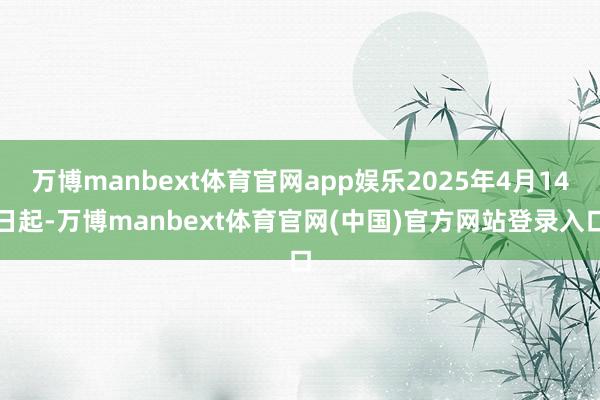 万博manbext体育官网app娱乐2025年4月14日起-万博manbext体育官网(中国)官方网站登录入口