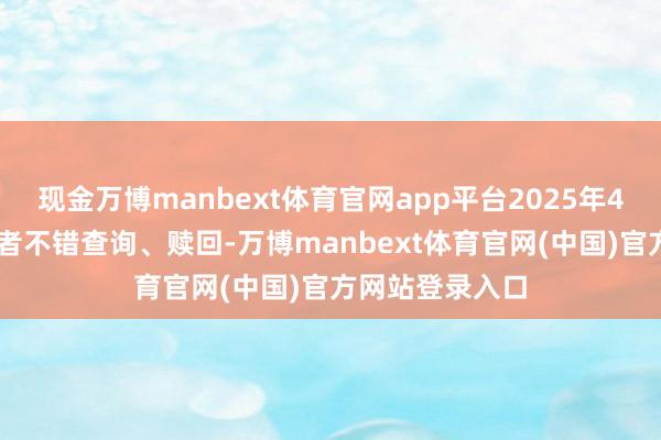 现金万博manbext体育官网app平台2025年4月15日起投资者不错查询、赎回-万博manbext体育官网(中国)官方网站登录入口