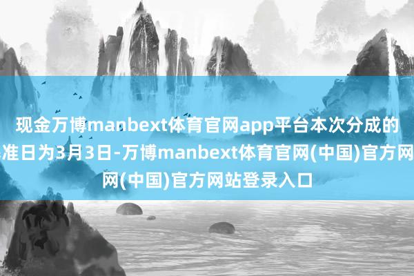 现金万博manbext体育官网app平台本次分成的收益分派基准日为3月3日-万博manbext体育官网(中国)官方网站登录入口