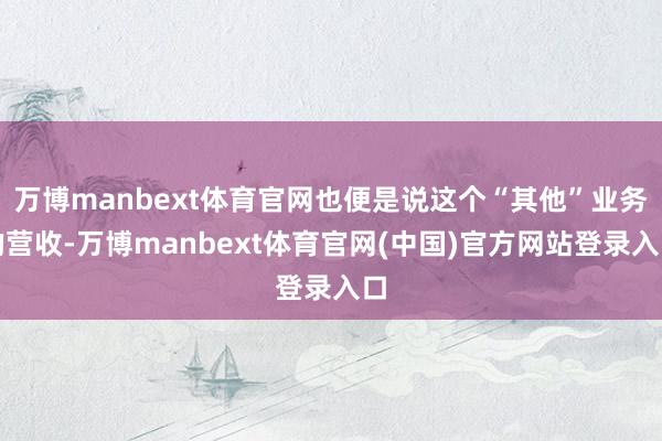 万博manbext体育官网也便是说这个“其他”业务的营收-万博manbext体育官网(中国)官方网站登录入口