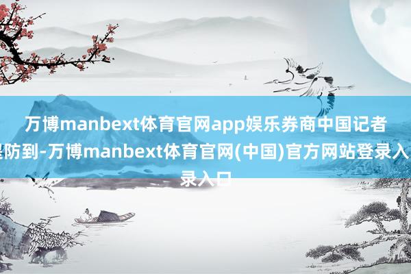 万博manbext体育官网app娱乐　　券商中国记者提防到-万博manbext体育官网(中国)官方网站登录入口