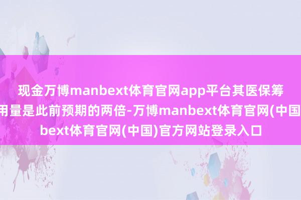 现金万博manbext体育官网app平台其医保筹谋中的医疗职业使用量是此前预期的两倍-万博manbext体育官网(中国)官方网站登录入口