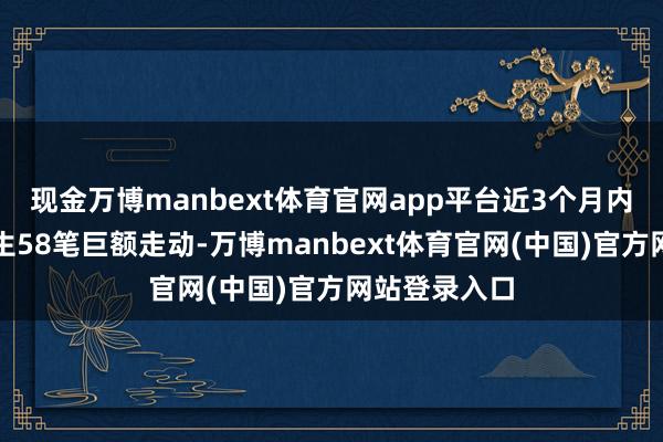 现金万博manbext体育官网app平台近3个月内该股累计发生58笔巨额走动-万博manbext体育官网(中国)官方网站登录入口