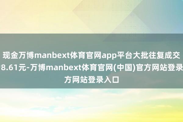 现金万博manbext体育官网app平台大批往复成交价为8.61元-万博manbext体育官网(中国)官方网站登录入口