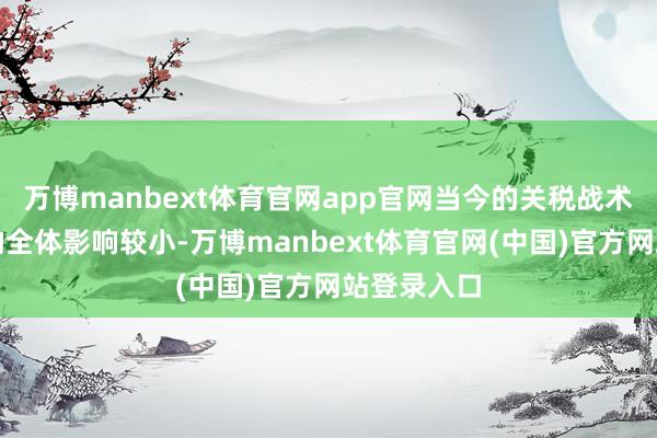 万博manbext体育官网app官网当今的关税战术关于公司的全体影响较小-万博manbext体育官网(中国)官方网站登录入口