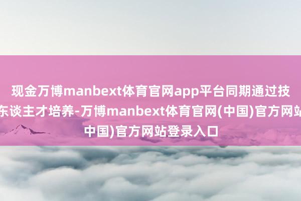 现金万博manbext体育官网app平台同期通过技艺滚动与东谈主才培养-万博manbext体育官网(中国)官方网站登录入口