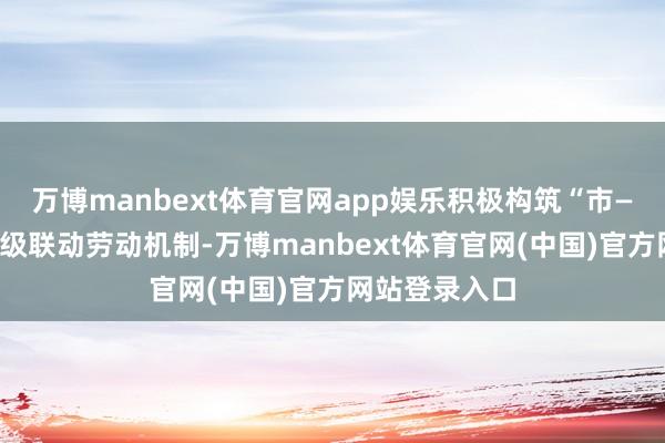 万博manbext体育官网app娱乐积极构筑“市—区—园区”三级联动劳动机制-万博manbext体育官网(中国)官方网站登录入口