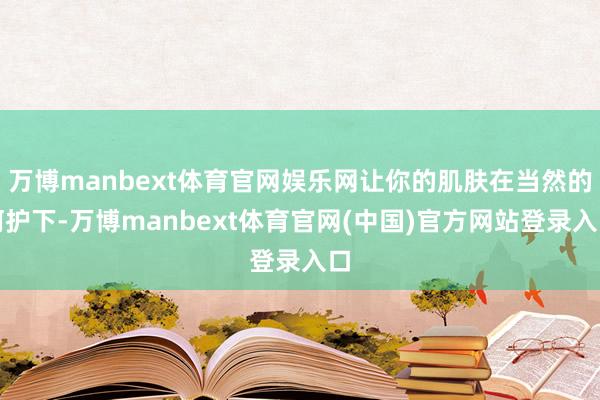 万博manbext体育官网娱乐网让你的肌肤在当然的呵护下-万博manbext体育官网(中国)官方网站登录入口