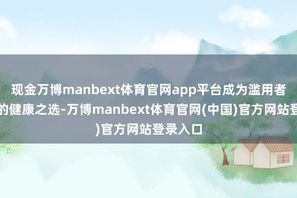 现金万博manbext体育官网app平台成为滥用者餐桌上的健康之选-万博manbext体育官网(中国)官方网站登录入口
