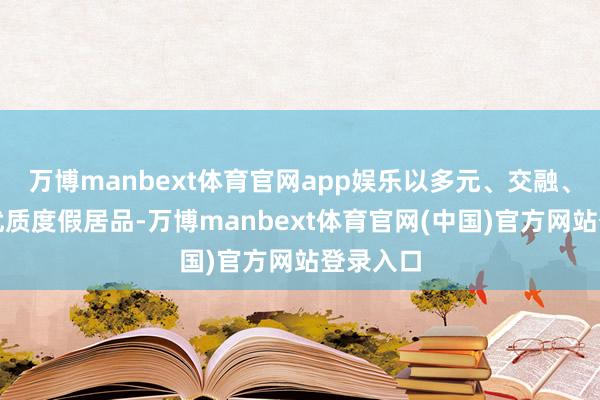 万博manbext体育官网app娱乐以多元、交融、革命的优质度假居品-万博manbext体育官网(中国)官方网站登录入口