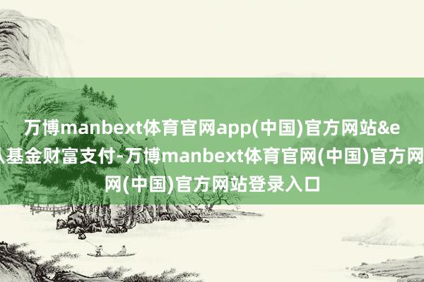 万博manbext体育官网app(中国)官方网站&ensp;不另从基金财富支付-万博manbext体育官网(中国)官方网站登录入口