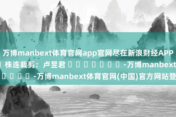 万博manbext体育官网app官网尽在新浪财经APP            						株连裁剪：卢昱君 							-万博manbext体育官网(中国)官方网站登录入口