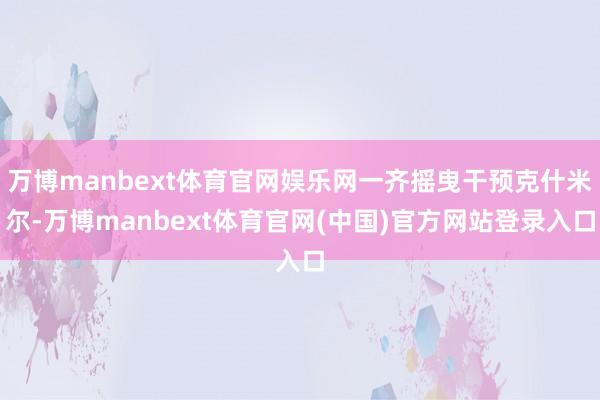 万博manbext体育官网娱乐网一齐摇曳干预克什米尔-万博manbext体育官网(中国)官方网站登录入口