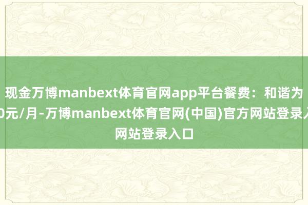 现金万博manbext体育官网app平台餐费：和谐为750元/月-万博manbext体育官网(中国)官方网站登录入口