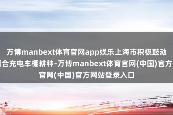 万博manbext体育官网app娱乐上海市积极鼓动小区电动车纠合充电车棚耕种-万博manbext体育官网(中国)官方网站登录入口