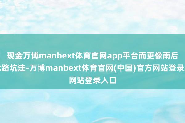 现金万博manbext体育官网app平台而更像雨后说念路坑洼-万博manbext体育官网(中国)官方网站登录入口