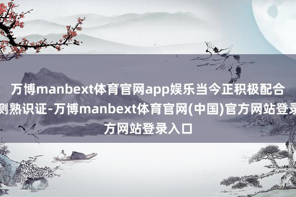 万博manbext体育官网app娱乐当今正积极配合客户测熟识证-万博manbext体育官网(中国)官方网站登录入口