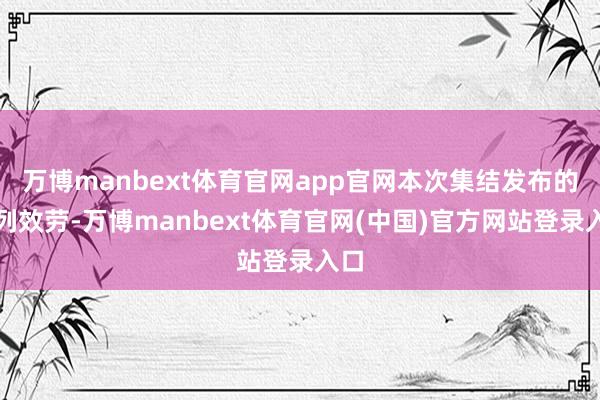 万博manbext体育官网app官网本次集结发布的系列效劳-万博manbext体育官网(中国)官方网站登录入口