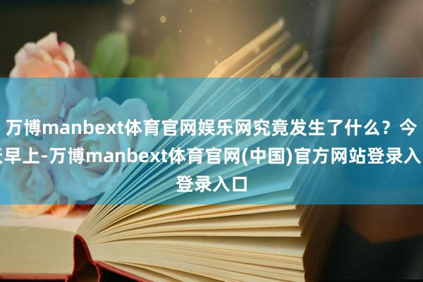 万博manbext体育官网娱乐网究竟发生了什么？今天早上-万博manbext体育官网(中国)官方网站登录入口