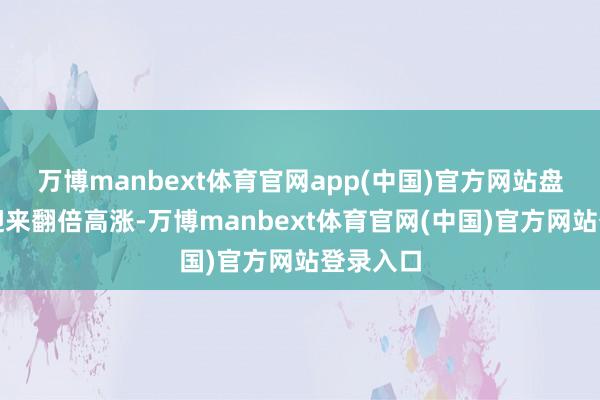 万博manbext体育官网app(中国)官方网站盘中一度迎来翻倍高涨-万博manbext体育官网(中国)官方网站登录入口
