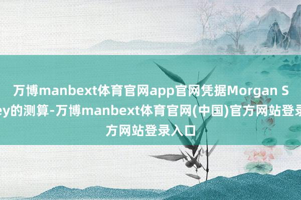 万博manbext体育官网app官网凭据Morgan Stanley的测算-万博manbext体育官网(中国)官方网站登录入口