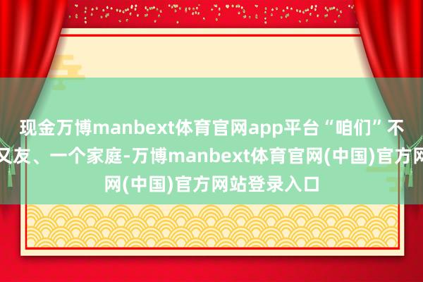 现金万博manbext体育官网app平台“咱们”不错是几个一又友、一个家庭-万博manbext体育官网(中国)官方网站登录入口