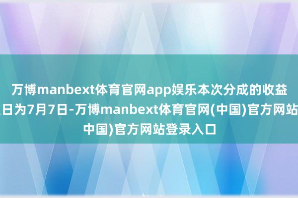 万博manbext体育官网app娱乐本次分成的收益分拨基准日为7月7日-万博manbext体育官网(中国)官方网站登录入口