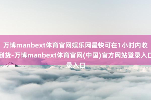 万博manbext体育官网娱乐网最快可在1小时内收到货-万博manbext体育官网(中国)官方网站登录入口