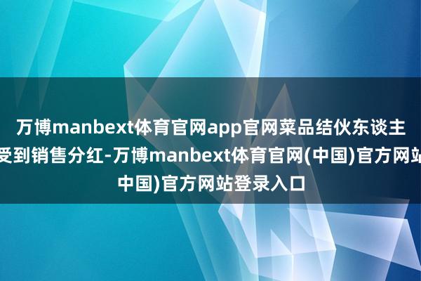 万博manbext体育官网app官网菜品结伙东谈主能捏续享受到销售分红-万博manbext体育官网(中国)官方网站登录入口