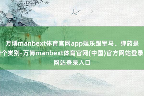 万博manbext体育官网app娱乐跟军马、弹药是肃清个类别-万博manbext体育官网(中国)官方网站登录入口