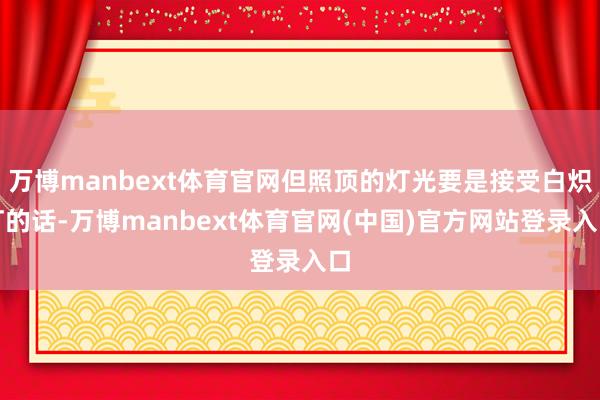 万博manbext体育官网但照顶的灯光要是接受白炽灯的话-万博manbext体育官网(中国)官方网站登录入口