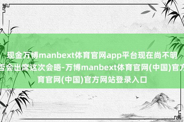 现金万博manbext体育官网app平台现在尚不明晰泽连斯基是否会出席这次会晤-万博manbext体育官网(中国)官方网站登录入口