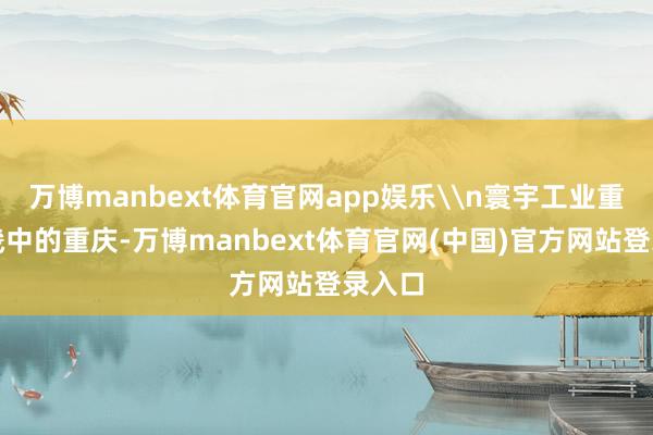 万博manbext体育官网app娱乐\n寰宇工业重镇邦畿中的重庆-万博manbext体育官网(中国)官方网站登录入口