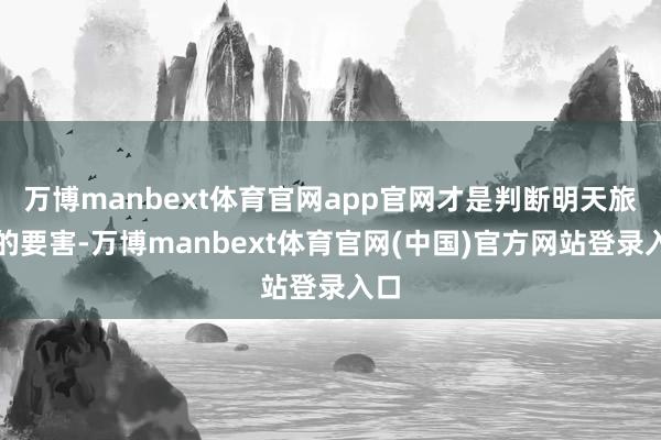 万博manbext体育官网app官网才是判断明天旅途的要害-万博manbext体育官网(中国)官方网站登录入口