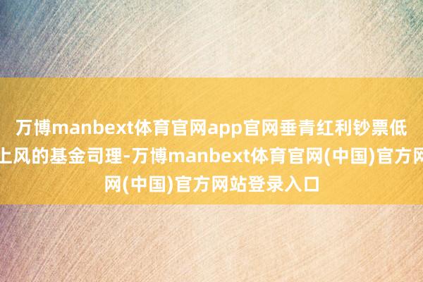 万博manbext体育官网app官网垂青红利钞票低估值与现款上风的基金司理-万博manbext体育官网(中国)官方网站登录入口