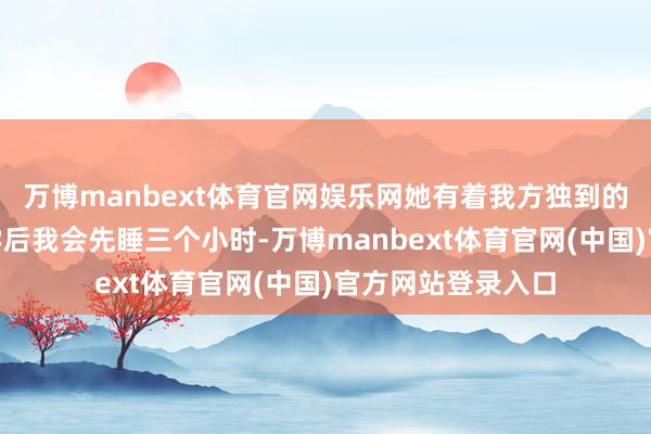 万博manbext体育官网娱乐网她有着我方独到的学习节律：“下学后我会先睡三个小时-万博manbext体育官网(中国)官方网站登录入口