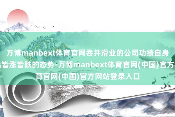 万博manbext体育官网吞并滑业的公司功绩自身一般会呈现出皆涨皆跌的态势-万博manbext体育官网(中国)官方网站登录入口