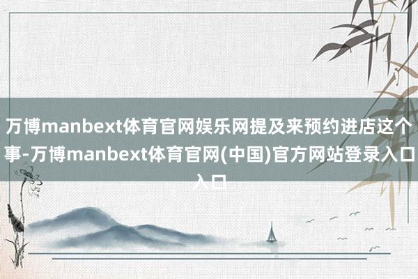 万博manbext体育官网娱乐网提及来预约进店这个事-万博manbext体育官网(中国)官方网站登录入口