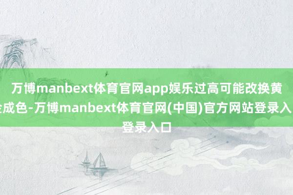 万博manbext体育官网app娱乐过高可能改换黄金成色-万博manbext体育官网(中国)官方网站登录入口