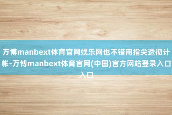 万博manbext体育官网娱乐网也不错用指尖透彻计帐-万博manbext体育官网(中国)官方网站登录入口