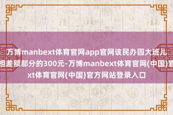 万博manbext体育官网app官网该民办园大班儿童的家长只需承担差额部分的300元-万博manbext体育官网(中国)官方网站登录入口