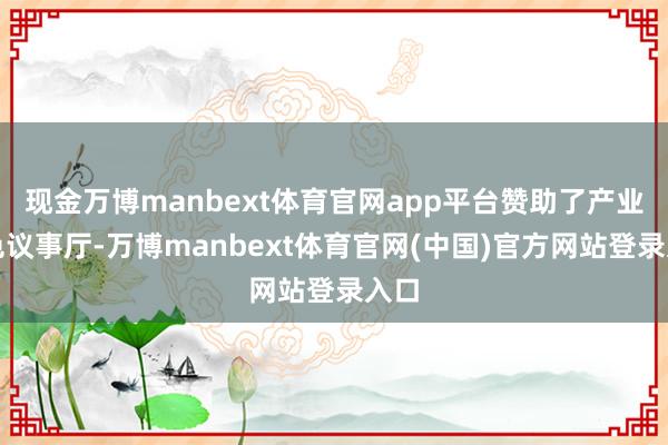 现金万博manbext体育官网app平台赞助了产业神色议事厅-万博manbext体育官网(中国)官方网站登录入口