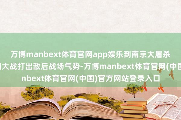万博manbext体育官网app娱乐到南京大屠杀惨案心心想；从百团大战打出敌后战场气势-万博manbext体育官网(中国)官方网站登录入口