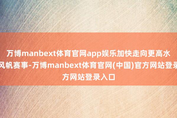 万博manbext体育官网app娱乐加快走向更高水平的风帆赛事-万博manbext体育官网(中国)官方网站登录入口